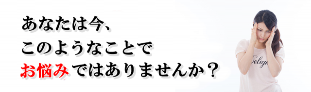 あなたは今、このようなことでお悩みではありませんか？